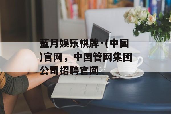 蓝月娱乐棋牌·(中国)官网，中国管网集团公司招聘官网